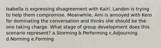 Isabella is expressing disagreement with Kairi. Landon is trying to help them compromise. Meanwhile, Ami is annoyed with Kero for dominating the conversation and thinks she should be the one taking charge. What stage of group development does this scenario represent? a.Storming b.Performing c.Adjourning d.Norming e.Forming