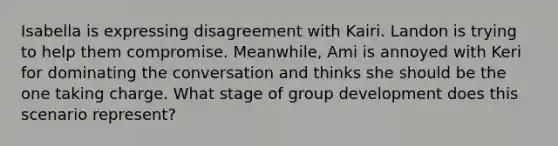 Isabella is expressing disagreement with Kairi. Landon is trying to help them compromise. Meanwhile, Ami is annoyed with Keri for dominating the conversation and thinks she should be the one taking charge. What stage of group development does this scenario represent?