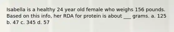 Isabella is a healthy 24 year old female who weighs 156 pounds. Based on this info, her RDA for protein is about ___ grams. a. 125 b. 47 c. 345 d. 57