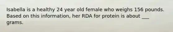 Isabella is a healthy 24 year old female who weighs 156 pounds. Based on this information, her RDA for protein is about ___ grams.