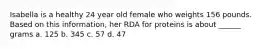 Isabella is a healthy 24 year old female who weights 156 pounds. Based on this information, her RDA for proteins is about ______ grams a. 125 b. 345 c. 57 d. 47