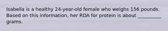 Isabella is a healthy 24-year-old female who weighs 156 pounds. Based on this information, her RDA for protein is about __________ grams.