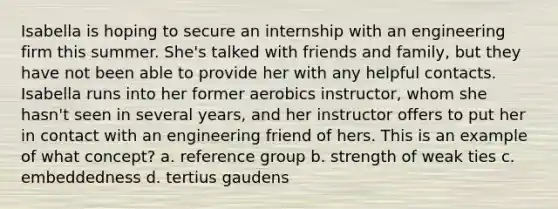 Isabella is hoping to secure an internship with an engineering firm this summer. She's talked with friends and family, but they have not been able to provide her with any helpful contacts. Isabella runs into her former aerobics instructor, whom she hasn't seen in several years, and her instructor offers to put her in contact with an engineering friend of hers. This is an example of what concept? a. reference group b. strength of weak ties c. embeddedness d. tertius gaudens