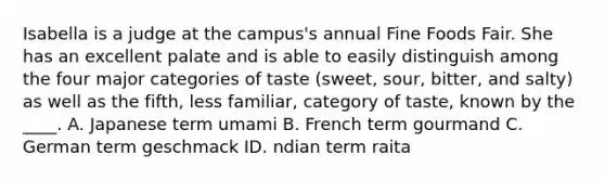 Isabella is a judge at the campus's annual Fine Foods Fair. She has an excellent palate and is able to easily distinguish among the four major categories of taste (sweet, sour, bitter, and salty) as well as the fifth, less familiar, category of taste, known by the ____. A. Japanese term umami B. French term gourmand C. German term geschmack ID. ndian term raita