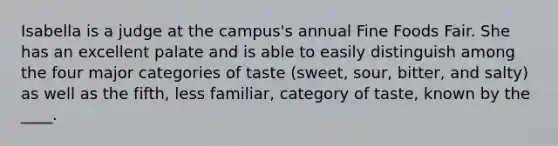 Isabella is a judge at the campus's annual Fine Foods Fair. She has an excellent palate and is able to easily distinguish among the four major categories of taste (sweet, sour, bitter, and salty) as well as the fifth, less familiar, category of taste, known by the ____.