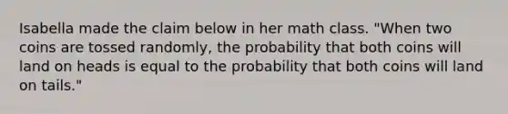 Isabella made the claim below in her math class. "When two coins are tossed randomly, the probability that both coins will land on heads is equal to the probability that both coins will land on tails."