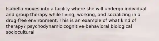 Isabella moves into a facility where she will undergo individual and group therapy while living, working, and socializing in a drug-free environment. This is an example of what kind of therapy? psychodynamic cognitive-behavioral biological sociocultural