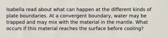 Isabella read about what can happen at the different kinds of plate boundaries. At a convergent boundary, water may be trapped and may mix with the material in <a href='https://www.questionai.com/knowledge/kHR4HOnNY8-the-mantle' class='anchor-knowledge'>the mantle</a>. What occurs if this material reaches the surface before cooling?