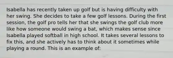 Isabella has recently taken up golf but is having difficulty with her swing. She decides to take a few golf lessons. During the first session, the golf pro tells her that she swings the golf club more like how someone would swing a bat, which makes sense since Isabella played softball in high school. It takes several lessons to fix this, and she actively has to think about it sometimes while playing a round. This is an example of: