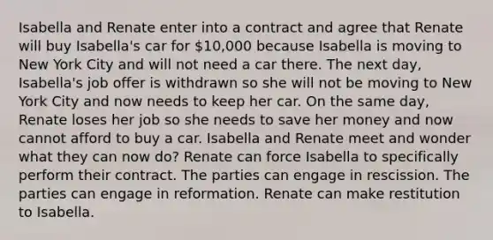 Isabella and Renate enter into a contract and agree that Renate will buy Isabella's car for 10,000 because Isabella is moving to New York City and will not need a car there. The next day, Isabella's job offer is withdrawn so she will not be moving to New York City and now needs to keep her car. On the same day, Renate loses her job so she needs to save her money and now cannot afford to buy a car. Isabella and Renate meet and wonder what they can now do? Renate can force Isabella to specifically perform their contract. The parties can engage in rescission. The parties can engage in reformation. Renate can make restitution to Isabella.