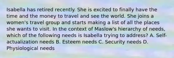 Isabella has retired recently. She is excited to finally have the time and the money to travel and see the world. She joins a women's travel group and starts making a list of all the places she wants to visit. In the context of Maslow's hierarchy of needs, which of the following needs is Isabella trying to address? A. Self-actualization needs B. Esteem needs C. Security needs D. Physiological needs