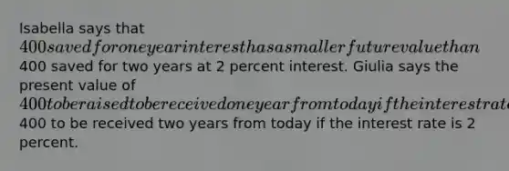 Isabella says that 400 saved for one year interest has a smaller future value than400 saved for two years at 2 percent interest. Giulia says the present value of 400 to be raised to be received one year from today if the interest rate is 4 percent exceeds the present value of400 to be received two years from today if the interest rate is 2 percent.