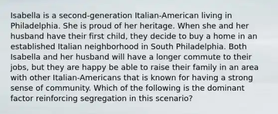 Isabella is a second-generation Italian-American living in Philadelphia. She is proud of her heritage. When she and her husband have their first child, they decide to buy a home in an established Italian neighborhood in South Philadelphia. Both Isabella and her husband will have a longer commute to their jobs, but they are happy be able to raise their family in an area with other Italian-Americans that is known for having a strong sense of community. Which of the following is the dominant factor reinforcing segregation in this scenario?