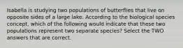 Isabella is studying two populations of butterflies that live on opposite sides of a large lake. According to the biological species concept, which of the following would indicate that these two populations represent two separate species? Select the TWO answers that are correct.