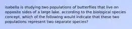 isabella is studying two populations of butterflies that live on opposite sides of a large lake. according to the biological species concept, which of the following would indicate that these two populations represent two separate species?