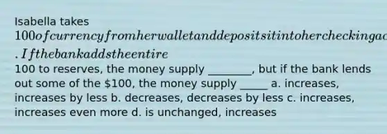 Isabella takes 100 of currency from her wallet and deposits it into her checking account. If the bank adds the entire100 to reserves, the money supply ________, but if the bank lends out some of the 100, the money supply _____ a. increases, increases by less b. decreases, decreases by less c. increases, increases even more d. is unchanged, increases