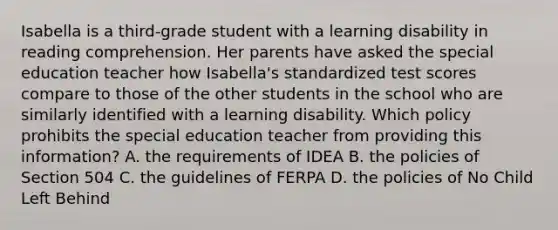 Isabella is a third-grade student with a learning disability in reading comprehension. Her parents have asked the special education teacher how Isabella's standardized test scores compare to those of the other students in the school who are similarly identified with a learning disability. Which policy prohibits the special education teacher from providing this information? A. the requirements of IDEA B. the policies of Section 504 C. the guidelines of FERPA D. the policies of No Child Left Behind