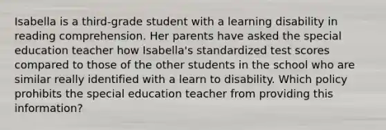 Isabella is a third-grade student with a learning disability in reading comprehension. Her parents have asked the special education teacher how Isabella's standardized test scores compared to those of the other students in the school who are similar really identified with a learn to disability. Which policy prohibits the special education teacher from providing this information?