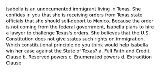 Isabella is an undocumented immigrant living in Texas. She confides in you that she is receiving orders from Texas state officials that she should self-deport to Mexico. Because the order is not coming from the federal government, Isabella plans to hire a lawyer to challenge Texas's orders. She believes that the U.S. Constitution does not give states such rights on immigration. Which constitutional principle do you think would help Isabella win her case against the State of Texas? a. Full Faith and Credit Clause b. Reserved powers c. Enumerated powers d. Extradition Clause