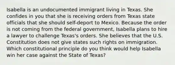 Isabella is an undocumented immigrant living in Texas. She confides in you that she is receiving orders from Texas state officials that she should self-deport to Mexico. Because the order is not coming from the federal government, Isabella plans to hire a lawyer to challenge Texas's orders. She believes that the U.S. Constitution does not give states such rights on immigration. Which constitutional principle do you think would help Isabella win her case against the State of Texas?