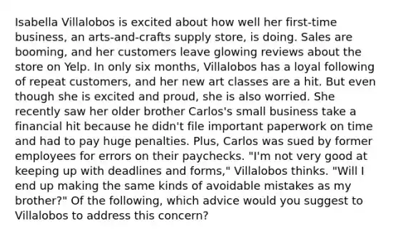 Isabella Villalobos is excited about how well her first-time business, an arts-and-crafts supply store, is doing. Sales are booming, and her customers leave glowing reviews about the store on Yelp. In only six months, Villalobos has a loyal following of repeat customers, and her new art classes are a hit. But even though she is excited and proud, she is also worried. She recently saw her older brother Carlos's small business take a financial hit because he didn't file important paperwork on time and had to pay huge penalties. Plus, Carlos was sued by former employees for errors on their paychecks. "I'm not very good at keeping up with deadlines and forms," Villalobos thinks. "Will I end up making the same kinds of avoidable mistakes as my brother?" Of the following, which advice would you suggest to Villalobos to address this concern?