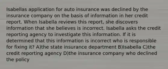 Isabellas application for auto insurance was declined by the insurance company on the basis of information in her credit report. When Isabella reviews this report, she discovers information that she believes is incorrect. Isabella asks the credit reporting agency to investigate this information. If it is determined that this information is incorrect who is responsible for fixing it? A)the state insurance department B)Isabella C)the credit reporting agency D)the insurance company who declined the policy