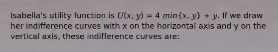 Isabella's utility function is 𝑈(𝑥, 𝑦) = 4 𝑚𝑖𝑛(𝑥, 𝑦) + 𝑦. If we draw her indifference curves with x on the horizontal axis and y on the vertical axis, these indifference curves are: