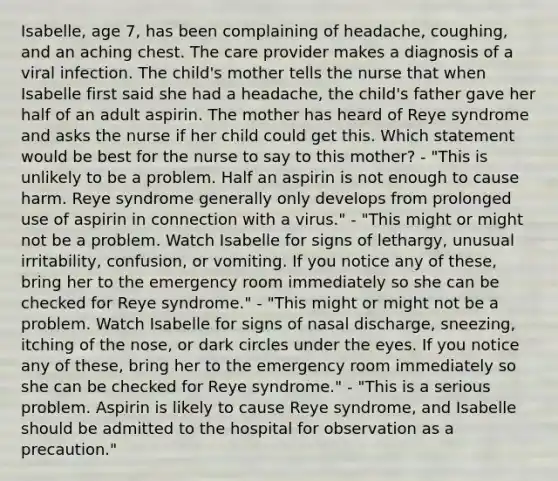 Isabelle, age 7, has been complaining of headache, coughing, and an aching chest. The care provider makes a diagnosis of a viral infection. The child's mother tells the nurse that when Isabelle first said she had a headache, the child's father gave her half of an adult aspirin. The mother has heard of Reye syndrome and asks the nurse if her child could get this. Which statement would be best for the nurse to say to this mother? - "This is unlikely to be a problem. Half an aspirin is not enough to cause harm. Reye syndrome generally only develops from prolonged use of aspirin in connection with a virus." - "This might or might not be a problem. Watch Isabelle for signs of lethargy, unusual irritability, confusion, or vomiting. If you notice any of these, bring her to the emergency room immediately so she can be checked for Reye syndrome." - "This might or might not be a problem. Watch Isabelle for signs of nasal discharge, sneezing, itching of the nose, or dark circles under the eyes. If you notice any of these, bring her to the emergency room immediately so she can be checked for Reye syndrome." - "This is a serious problem. Aspirin is likely to cause Reye syndrome, and Isabelle should be admitted to the hospital for observation as a precaution."