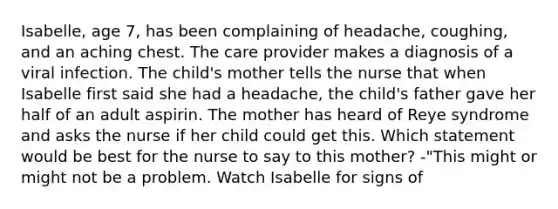 Isabelle, age 7, has been complaining of headache, coughing, and an aching chest. The care provider makes a diagnosis of a viral infection. The child's mother tells the nurse that when Isabelle first said she had a headache, the child's father gave her half of an adult aspirin. The mother has heard of Reye syndrome and asks the nurse if her child could get this. Which statement would be best for the nurse to say to this mother? -"This might or might not be a problem. Watch Isabelle for signs of