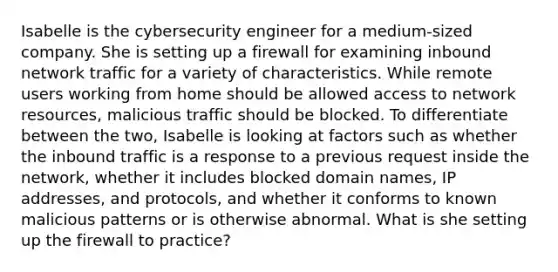 Isabelle is the cybersecurity engineer for a medium-sized company. She is setting up a firewall for examining inbound network traffic for a variety of characteristics. While remote users working from home should be allowed access to network resources, malicious traffic should be blocked. To differentiate between the two, Isabelle is looking at factors such as whether the inbound traffic is a response to a previous request inside the network, whether it includes blocked domain names, IP addresses, and protocols, and whether it conforms to known malicious patterns or is otherwise abnormal. What is she setting up the firewall to practice?