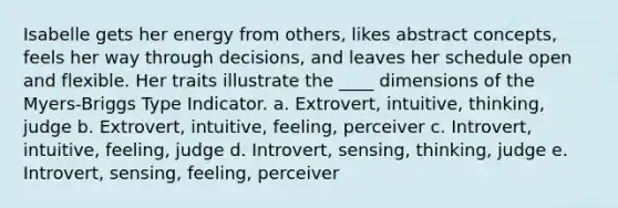 Isabelle gets her energy from others, likes abstract concepts, feels her way through decisions, and leaves her schedule open and flexible. Her traits illustrate the ____ dimensions of the Myers-Briggs Type Indicator. a. Extrovert, intuitive, thinking, judge b. Extrovert, intuitive, feeling, perceiver c. Introvert, intuitive, feeling, judge d. Introvert, sensing, thinking, judge e. Introvert, sensing, feeling, perceiver