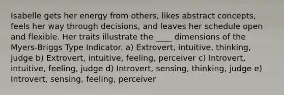 Isabelle gets her energy from others, likes abstract concepts, feels her way through decisions, and leaves her schedule open and flexible. Her traits illustrate the ____ dimensions of the Myers-Briggs Type Indicator. a) Extrovert, intuitive, thinking, judge b) Extrovert, intuitive, feeling, perceiver c) Introvert, intuitive, feeling, judge d) Introvert, sensing, thinking, judge e) Introvert, sensing, feeling, perceiver