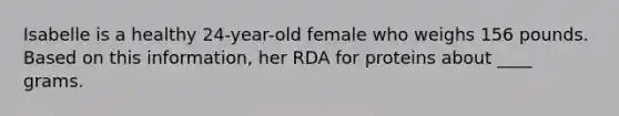 Isabelle is a healthy 24-year-old female who weighs 156 pounds. Based on this information, her RDA for proteins about ____ grams.