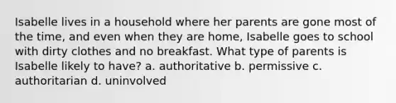 Isabelle lives in a household where her parents are gone most of the time, and even when they are home, Isabelle goes to school with dirty clothes and no breakfast. What type of parents is Isabelle likely to have? a. authoritative b. permissive c. authoritarian d. uninvolved