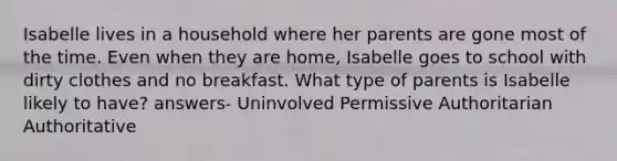 Isabelle lives in a household where her parents are gone most of the time. Even when they are home, Isabelle goes to school with dirty clothes and no breakfast. What type of parents is Isabelle likely to have? answers- Uninvolved Permissive Authoritarian Authoritative