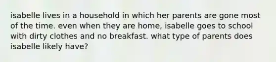 isabelle lives in a household in which her parents are gone most of the time. even when they are home, isabelle goes to school with dirty clothes and no breakfast. what type of parents does isabelle likely have?