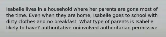 Isabelle lives in a household where her parents are gone most of the time. Even when they are home, Isabelle goes to school with dirty clothes and no breakfast. What type of parents is Isabelle likely to have? authoritative uninvolved authoritarian permissive