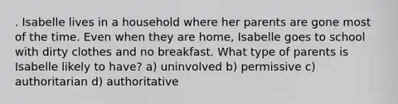 . Isabelle lives in a household where her parents are gone most of the time. Even when they are home, Isabelle goes to school with dirty clothes and no breakfast. What type of parents is Isabelle likely to have? a) uninvolved b) permissive c) authoritarian d) authoritative