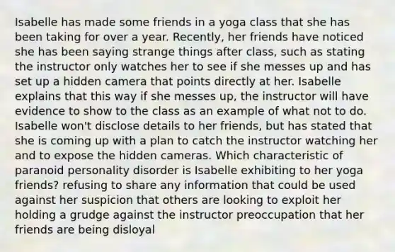 Isabelle has made some friends in a yoga class that she has been taking for over a year. Recently, her friends have noticed she has been saying strange things after class, such as stating the instructor only watches her to see if she messes up and has set up a hidden camera that points directly at her. Isabelle explains that this way if she messes up, the instructor will have evidence to show to the class as an example of what not to do. Isabelle won't disclose details to her friends, but has stated that she is coming up with a plan to catch the instructor watching her and to expose the hidden cameras. Which characteristic of paranoid personality disorder is Isabelle exhibiting to her yoga friends? refusing to share any information that could be used against her suspicion that others are looking to exploit her holding a grudge against the instructor preoccupation that her friends are being disloyal