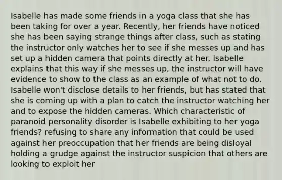 Isabelle has made some friends in a yoga class that she has been taking for over a year. Recently, her friends have noticed she has been saying strange things after class, such as stating the instructor only watches her to see if she messes up and has set up a hidden camera that points directly at her. Isabelle explains that this way if she messes up, the instructor will have evidence to show to the class as an example of what not to do. Isabelle won't disclose details to her friends, but has stated that she is coming up with a plan to catch the instructor watching her and to expose the hidden cameras. Which characteristic of paranoid personality disorder is Isabelle exhibiting to her yoga friends? refusing to share any information that could be used against her preoccupation that her friends are being disloyal holding a grudge against the instructor suspicion that others are looking to exploit her