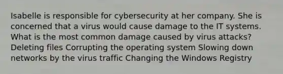 Isabelle is responsible for cybersecurity at her company. She is concerned that a virus would cause damage to the IT systems. What is the most common damage caused by virus attacks? Deleting files Corrupting the operating system Slowing down networks by the virus traffic Changing the Windows Registry