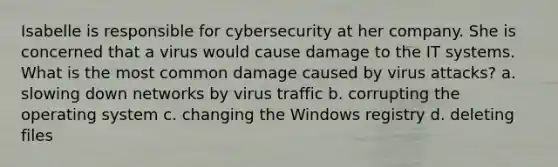 Isabelle is responsible for cybersecurity at her company. She is concerned that a virus would cause damage to the IT systems. What is the most common damage caused by virus attacks? a. slowing down networks by virus traffic b. corrupting the operating system c. changing the Windows registry d. deleting files