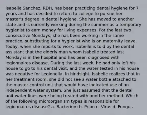 Isabelle Sanchez, RDH, has been practicing dental hygiene for 7 years and has decided to return to college to pursue her master's degree in dental hygiene. She has moved to another state and is currently working during the summer as a temporary hygienist to earn money for living expenses. For the last two consecutive Mondays, she has been working in the same practice, substituting for a hygienist who is on maternity leave. Today, when she reports to work, Isabelle is told by the dental assistant that the elderly man whom Isabelle treated last Monday is in the hospital and has been diagnosed with legionnaires disease. During the last week, he had only left his house to go to his dental visit, and the water tested in his house was negative for Legionella. In hindsight, Isabelle realizes that in her treatment room, she did not see a water bottle attached to the master control unit that would have indicated use of an independent water system. She just assumed that the dental unit water lines were being treated with another method. Which of the following microorganism types is responsible for legionnaires disease? a. Bacterium b. Prion c. Virus d. Fungus