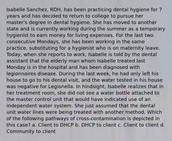 Isabelle Sanchez, RDH, has been practicing dental hygiene for 7 years and has decided to return to college to pursue her master's degree in dental hygiene. She has moved to another state and is currently working during the summer as a temporary hygienist to earn money for living expenses. For the last two consecutive Mondays, she has been working in the same practice, substituting for a hygienist who is on maternity leave. Today, when she reports to work, Isabelle is told by the dental assistant that the elderly man whom Isabelle treated last Monday is in the hospital and has been diagnosed with legionnaires disease. During the last week, he had only left his house to go to his dental visit, and the water tested in his house was negative for Legionella. In hindsight, Isabelle realizes that in her treatment room, she did not see a water bottle attached to the master control unit that would have indicated use of an independent water system. She just assumed that the dental unit water lines were being treated with another method. Which of the following pathways of cross-contamination is depicted in this case? a. Client to DHCP b. DHCP to client c. Client to client d. Community to client