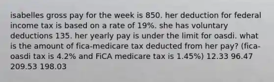 isabelles gross pay for the week is 850. her deduction for federal income tax is based on a rate of 19%. she has voluntary deductions 135. her yearly pay is under the limit for oasdi. what is the amount of fica-medicare tax deducted from her pay? (fica-oasdi tax is 4.2% and FiCA medicare tax is 1.45%) 12.33 96.47 209.53 198.03