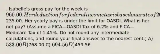 . Isabelle's gross pay for the week is 960.00. Her deduction for federal income tax is based on a rate of 20%. She has voluntary deductions of235.00. Her yearly pay is under the limit for OASDI. What is her net pay? (Assume a FICA—OASDI Tax of 6.2% and FICA—Medicare Tax of 1.45%. Do not round any intermediate calculations, and round your final answer to the nearest cent.) A) 533.00 B)768.00 C) 694.56 D)459.56