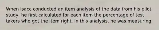 When Isacc conducted an item analysis of the data from his pilot study, he first calculated for each item the percentage of test takers who got the item right. In this analysis, he was measuring