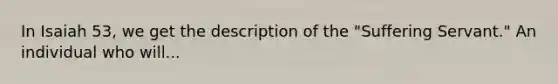 In Isaiah 53, we get the description of the "Suffering Servant." An individual who will...