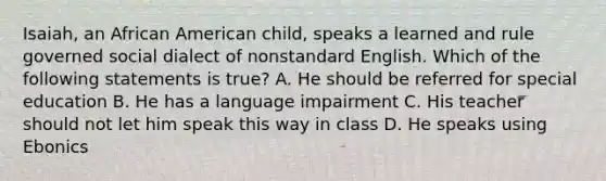 Isaiah, an African American child, speaks a learned and rule governed social dialect of nonstandard English. Which of the following statements is true? A. He should be referred for special education B. He has a language impairment C. His teacher should not let him speak this way in class D. He speaks using Ebonics