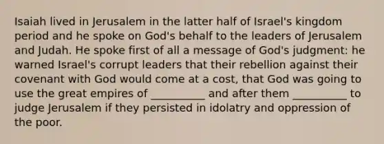 Isaiah lived in Jerusalem in the latter half of Israel's kingdom period and he spoke on God's behalf to the leaders of Jerusalem and Judah. He spoke first of all a message of God's judgment: he warned Israel's corrupt leaders that their rebellion against their covenant with God would come at a cost, that God was going to use the great empires of __________ and after them __________ to judge Jerusalem if they persisted in idolatry and oppression of the poor.